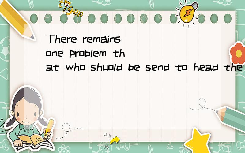 There remains one problem that who shuold be send to head the research there.这句话对不?句子中的that是保留还是删去?