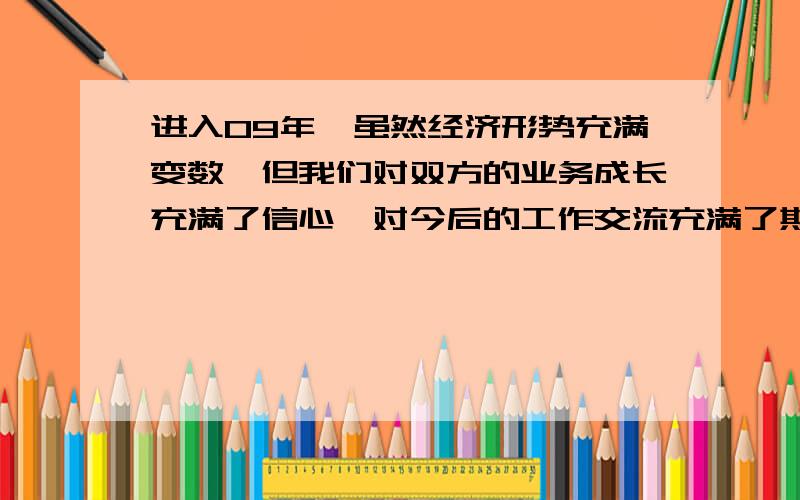 进入09年,虽然经济形势充满变数,但我们对双方的业务成长充满了信心,对今后的工作交流充满了期待,希望通过交流开拓国际视野、分享成功理念、研讨市场趋势、促进业务发展.我也会用在线