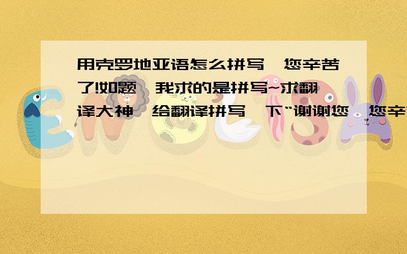 用克罗地亚语怎么拼写,您辛苦了!如题,我求的是拼写~求翻译大神,给翻译拼写一下“谢谢您,您辛苦了”!这句话.就是那种对你自己喜欢的人表达那种尊敬的语法.就跟咱们说您似得.别去谷歌翻