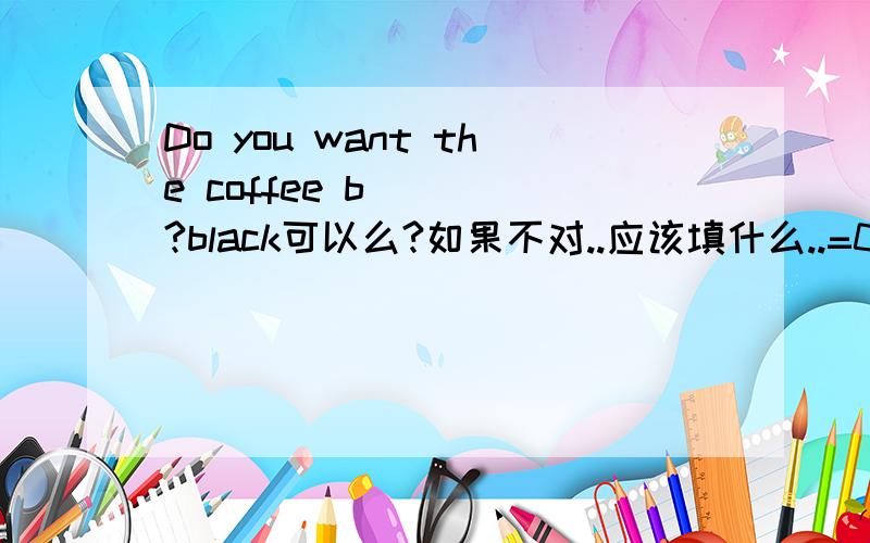 Do you want the coffee b____?black可以么?如果不对..应该填什么..=0=``