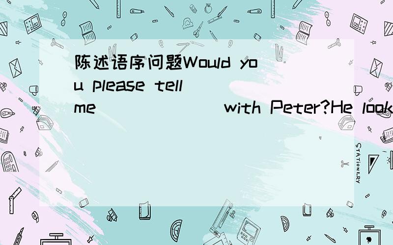 陈述语序问题Would you please tell me ______ with Peter?He looks unhappy.—Sorry.I don’t know,either.A.what’s the matter B.what wrong is C.what the matter is D.what wrong it was选哪个why