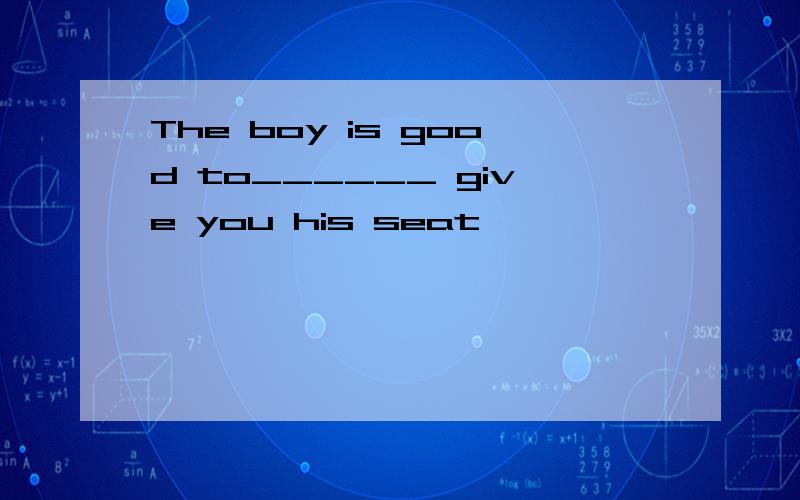 The boy is good to______ give you his seat