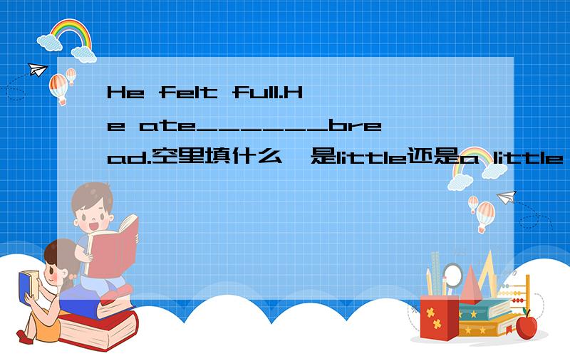 He felt full.He ate______bread.空里填什么,是little还是a little