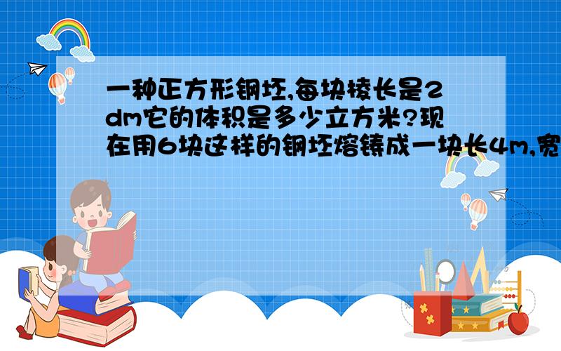 一种正方形钢坯,每块棱长是2dm它的体积是多少立方米?现在用6块这样的钢坯熔铸成一块长4m,宽1.2米的长方体钢板,这块钢板厚多少分米?明天要上学