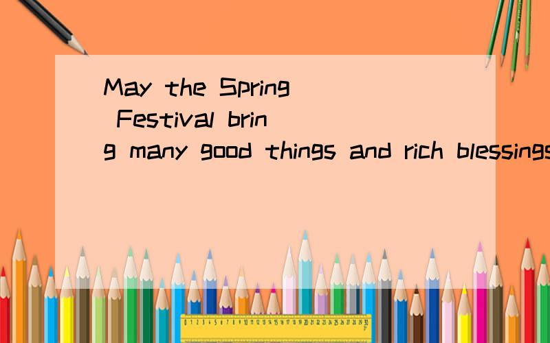 May the Spring Festival bring many good things and rich blessings to you and to all those you love!·I give you endless brand-new good wishes.Please accept them as a new remembrance of our lasting f