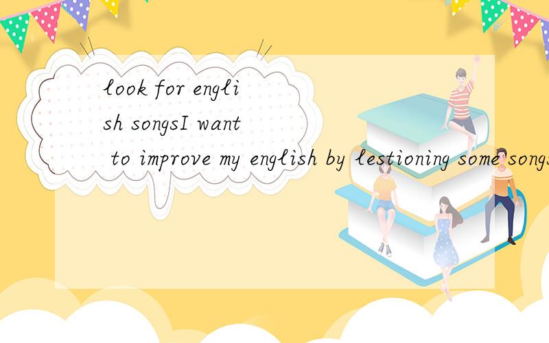 look for english songsI want to improve my english by lestioning some songs.but I do not konw any english songs ,so can you help me?thank you very much!尽量能听清歌词的