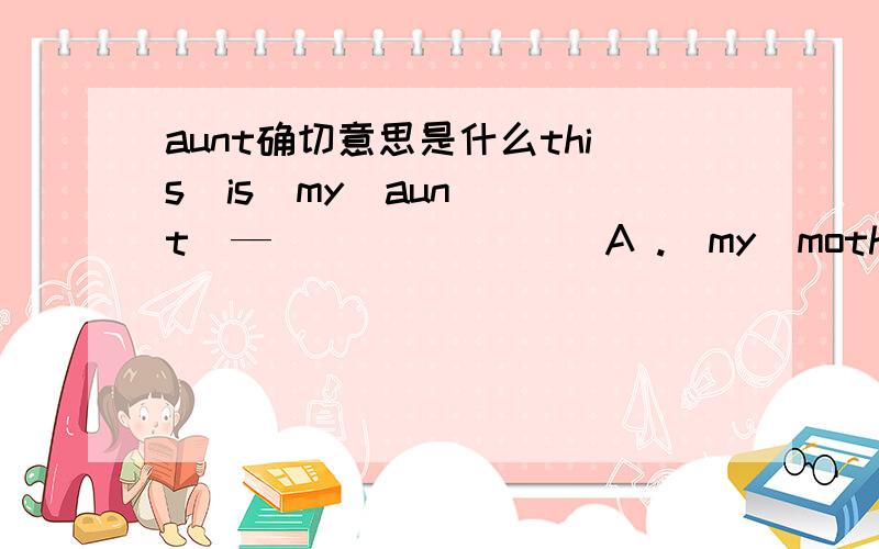 aunt确切意思是什么this  is  my  aunt  —  （     )     A .  my  mother‘s  biother      B.   my  mother's  sister  C.   my  sister's   mother  D.   my  mother    为什么