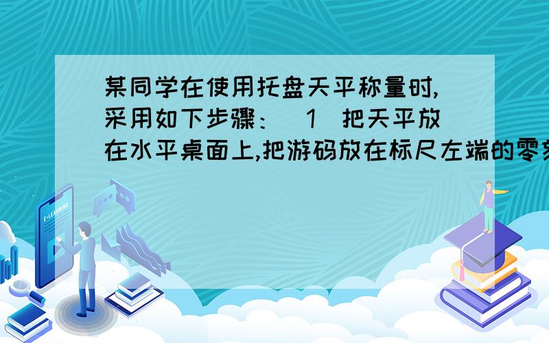 某同学在使用托盘天平称量时,采用如下步骤：（1）把天平放在水平桌面上,把游码放在标尺左端的零刻线上.（2）调节天平横梁右端螺母,（3）将被测物体放在右盘里.（4）根据估计用手拿砝