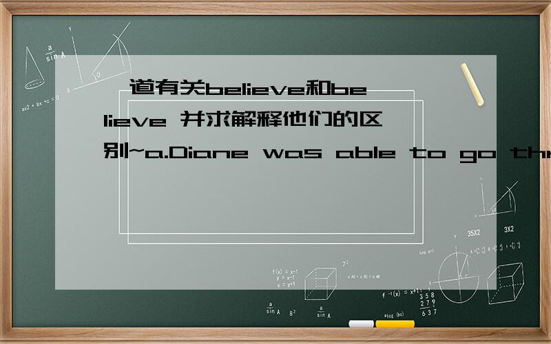 一道有关believe和believe 并求解释他们的区别~a.Diane was able to go through many difficulties in life because her parents strongly ______her.b.It was very hot yesterday,but it isdifficult to _______that it reached 45 degrees.