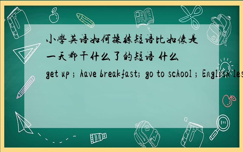 小学英语如何操练短语比如像是一天都干什么了的短语 什么 get up ; have breakfast; go to school ; English lesson; in the morning; music lesson; in the afternoon ; have lunch ; have dinner ; go back home 之类的