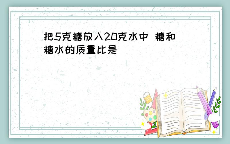 把5克糖放入20克水中 糖和糖水的质量比是