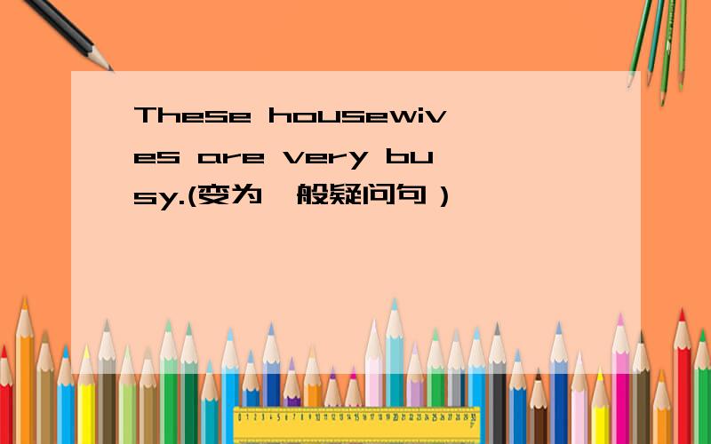 These housewives are very busy.(变为一般疑问句）