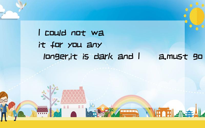 I could not wait for you any longer,it is dark and I()a.must go b.must have gone c.had to god.should go答案是C,为什么,不是have to吗His house is() a stone's throw() the school.翻译a.with for b.within ofc.for from d.within to为什么