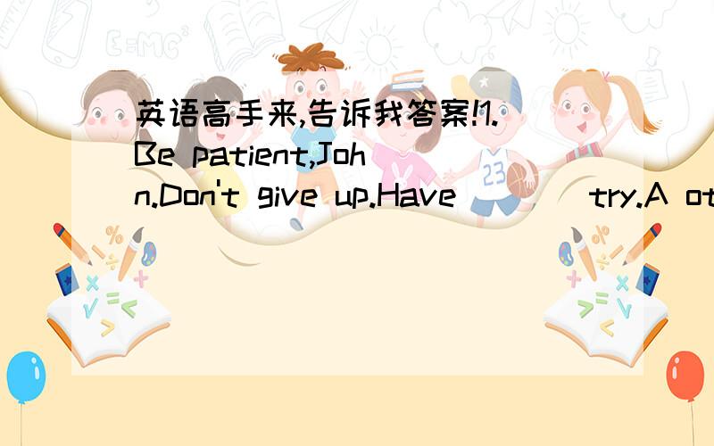 英语高手来,告诉我答案!1.Be patient,John.Don't give up.Have____try.A other. B another. C the other. D one2.A good friend always gives you a helping hand_____you are in trouble.A when. B before. C until. D though3. He is often kept sitting in