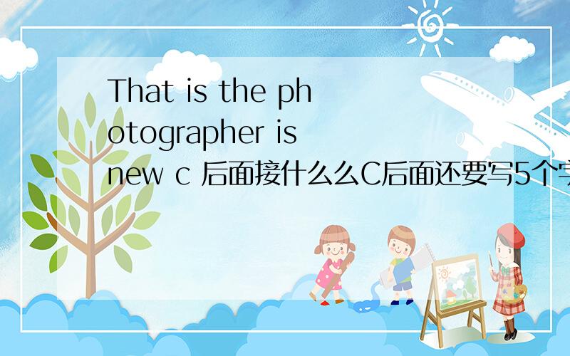 That is the photographer is new c 后面接什么么C后面还要写5个字母,应该写什么