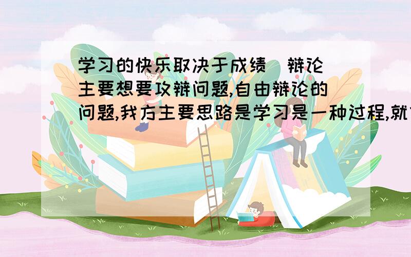 学习的快乐取决于成绩（辩论）主要想要攻辩问题,自由辩论的问题,我方主要思路是学习是一种过程,就像农民秋收时只有丰收才会快乐