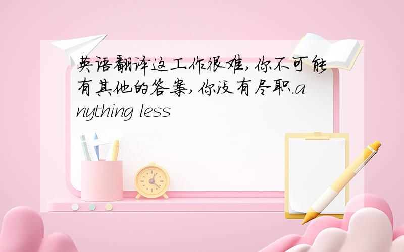 英语翻译这工作很难,你不可能有其他的答案,你没有尽职.anything less