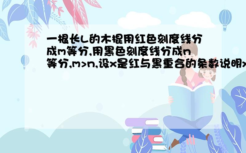 一根长L的木棍用红色刻度线分成m等分,用黑色刻度线分成n等分,m>n,设x是红与黑重合的条数说明x+1是m和n的公约数如按刻度线将木棍锯成共170根长度不等的小段其中最长的小段有100根确定m与n