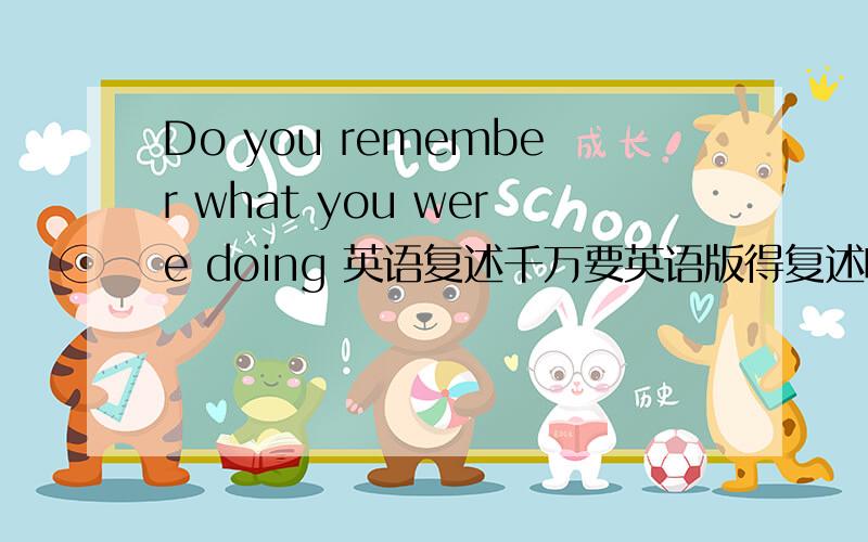 Do you remember what you were doing 英语复述千万要英语版得复述啊、汉语的不可以、在线等、