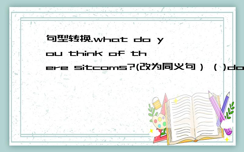 句型转换.what do you think of there sitcoms?(改为同义句） ( )do you( )these sitcoms?