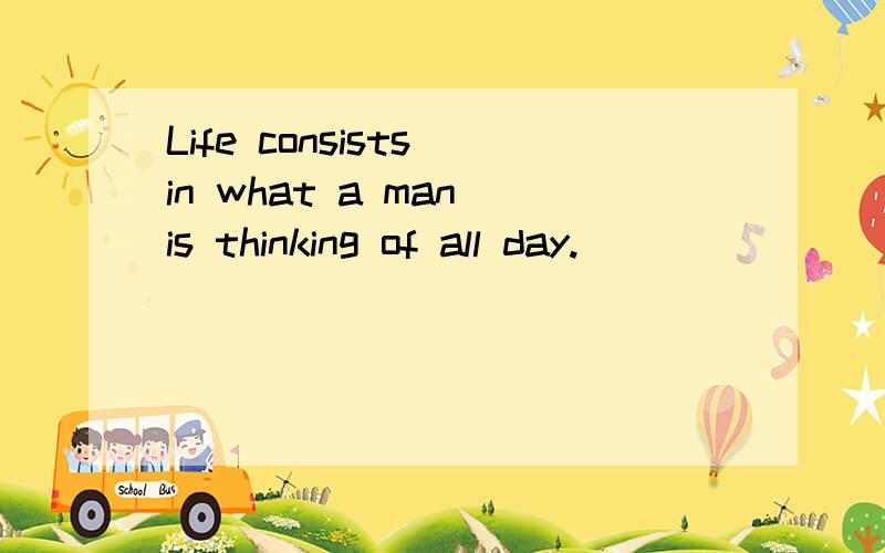 Life consists in what a man is thinking of all day.