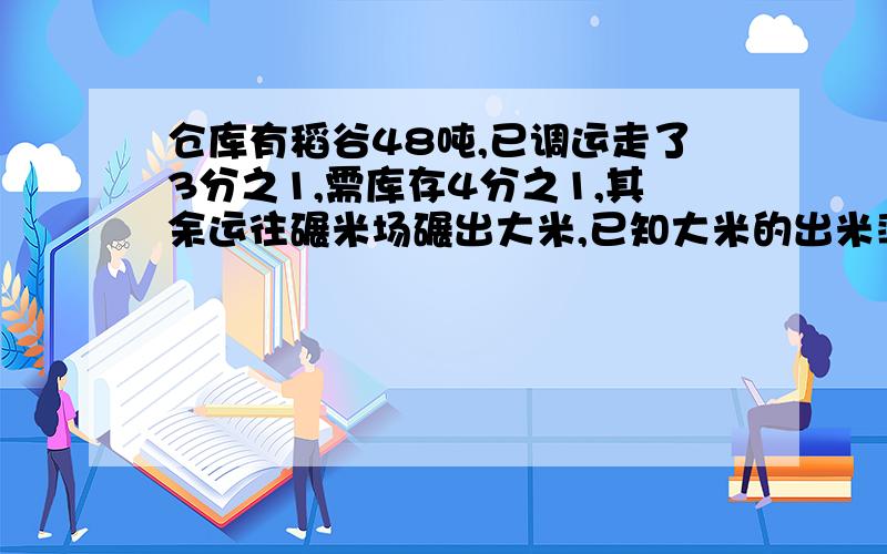 仓库有稻谷48吨,已调运走了3分之1,需库存4分之1,其余运往碾米场碾出大米,已知大米的出米率为百分之75.