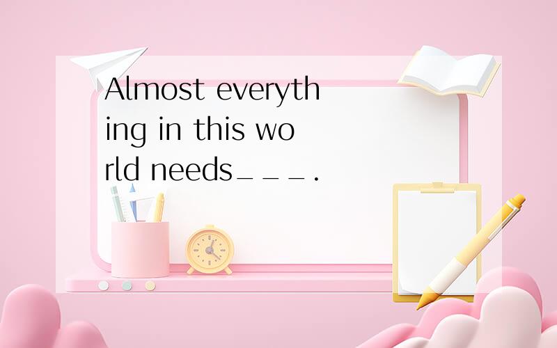 Almost everything in this world needs___.