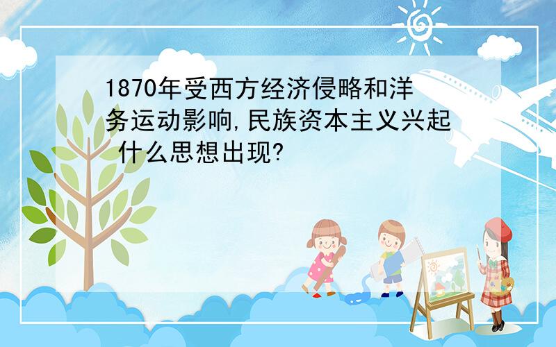 1870年受西方经济侵略和洋务运动影响,民族资本主义兴起 什么思想出现?