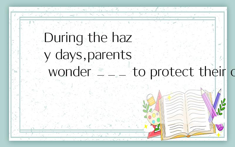 During the hazy days,parents wonder ___ to protect their children.A what to do B how to do