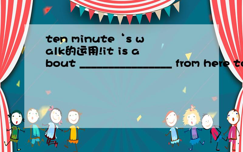 ten minute‘s walk的运用!it is about ________________ from here to the hospital这里离医院有15分钟的车程别来什么 15 minutes from here to the hospital ,后面没有横线应该用ten minutes’ walk这个类型大家想办法把15分