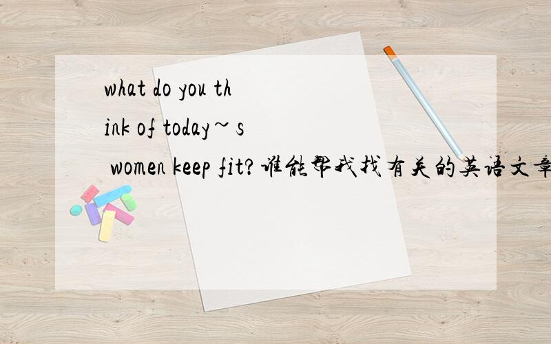 what do you think of today~s women keep fit?谁能帮我找有关的英语文章啊?我需要这题目有关的文章,谁能帮我!最主要的是”keep fit”这两个单词啊～