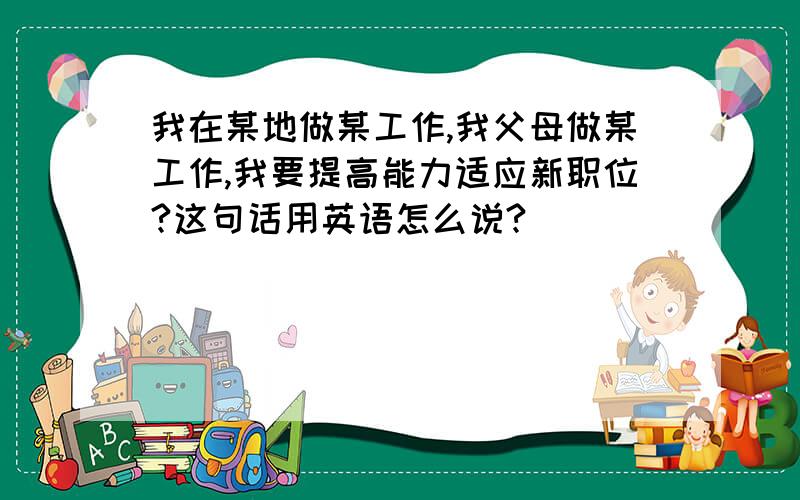 我在某地做某工作,我父母做某工作,我要提高能力适应新职位?这句话用英语怎么说?