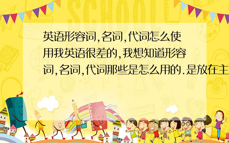 英语形容词,名词,代词怎么使用我英语很差的,我想知道形容词,名词,代词那些是怎么用的.是放在主、谓、宾语那些前后的形式啊?还是怎么样.