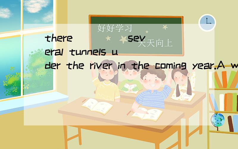 there ____ several tunnels uder the river in the coming year.A will have B is C will be D has
