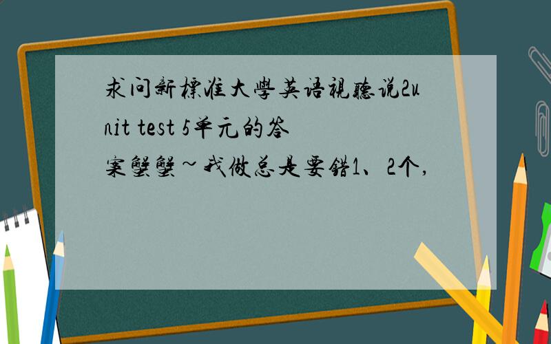 求问新标准大学英语视听说2unit test 5单元的答案蟹蟹~我做总是要错1、2个,