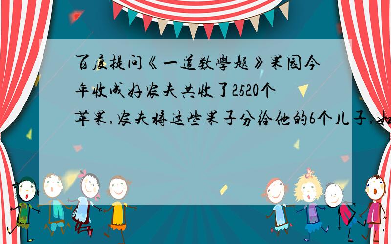 百度提问《一道数学题》果园今年收成好农夫共收了2520个苹果,农夫将这些果子分给他的6个儿子,如果是大儿子将八分之一给二儿子,二儿子将七分之一给三儿子,三儿子将六分之一给四儿子,四