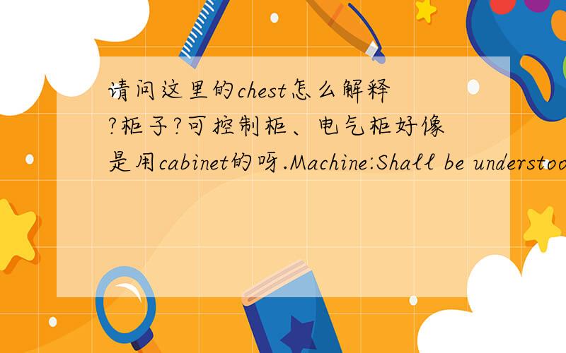 请问这里的chest怎么解释?柜子?可控制柜、电气柜好像是用cabinet的呀.Machine:Shall be understood to include “transmissionmachinery,devices as well as mechanical devicesfor performing work.May include; boilers,vessels,chests,ste