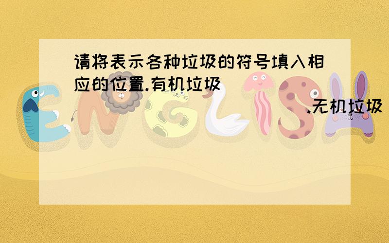 请将表示各种垃圾的符号填入相应的位置.有机垃圾__________________.无机垃圾__________________.有毒有害垃圾__________________.A.报纸 B.电池 C.菜皮 D.玻璃瓶 E.药品 F.木头 G.果皮 H.塑料 I.陶瓷 J.金属 K.