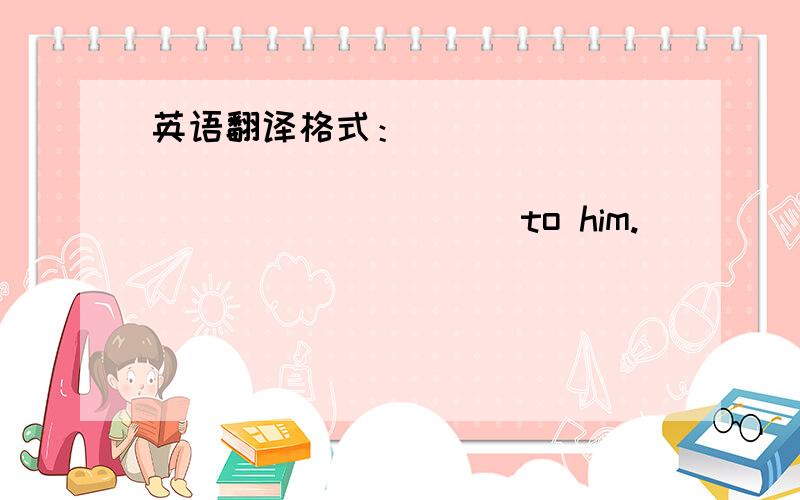 英语翻译格式：_______________________________to him.