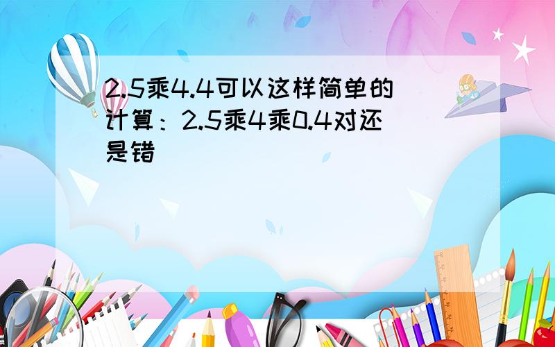 2.5乘4.4可以这样简单的计算：2.5乘4乘0.4对还是错