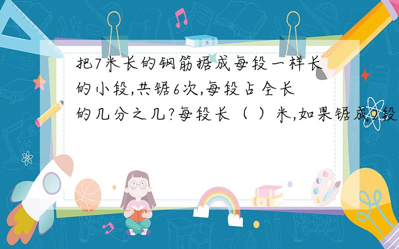 把7米长的钢筋据成每段一样长的小段,共锯6次,每段占全长的几分之几?每段长（ ）米,如果锯成2段需要2分钟,锯成6段共需（ ）分钟.