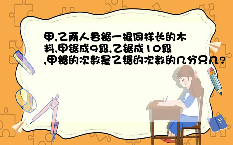 甲,乙两人各锯一根同样长的木料,甲锯成9段,乙锯成10段,甲锯的次数是乙锯的次数的几分只几?