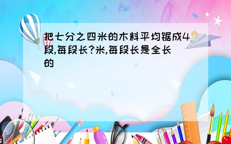 把七分之四米的木料平均锯成4段,每段长?米,每段长是全长的