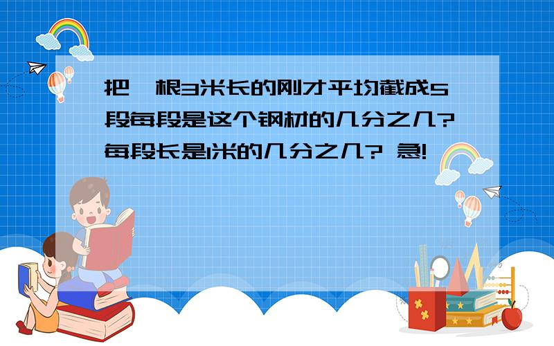 把一根3米长的刚才平均截成5段每段是这个钢材的几分之几?每段长是1米的几分之几? 急!