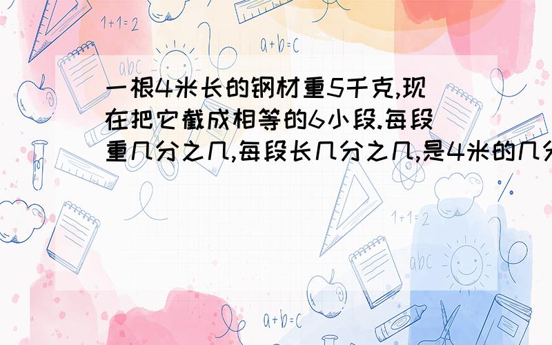 一根4米长的钢材重5千克,现在把它截成相等的6小段.每段重几分之几,每段长几分之几,是4米的几分之几