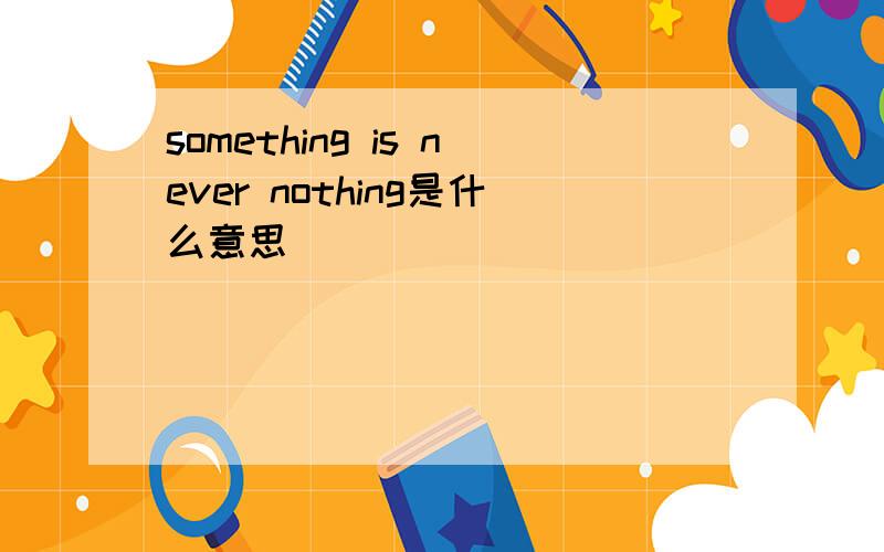 something is never nothing是什么意思