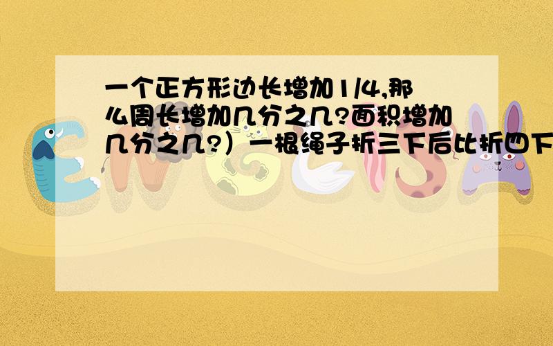 一个正方形边长增加1/4,那么周长增加几分之几?面积增加几分之几?）一根绳子折三下后比折四下后长1/2米,这根绳子长多少米?19/15除以8-4/15*0.能简便的就简便）十万火急!