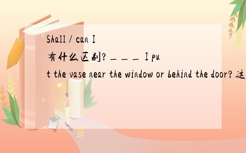 Shall / can I 有什么区别?___ I put the vase near the window or behind the door?这里是shall,但是用can可以?似乎意思没有区别.