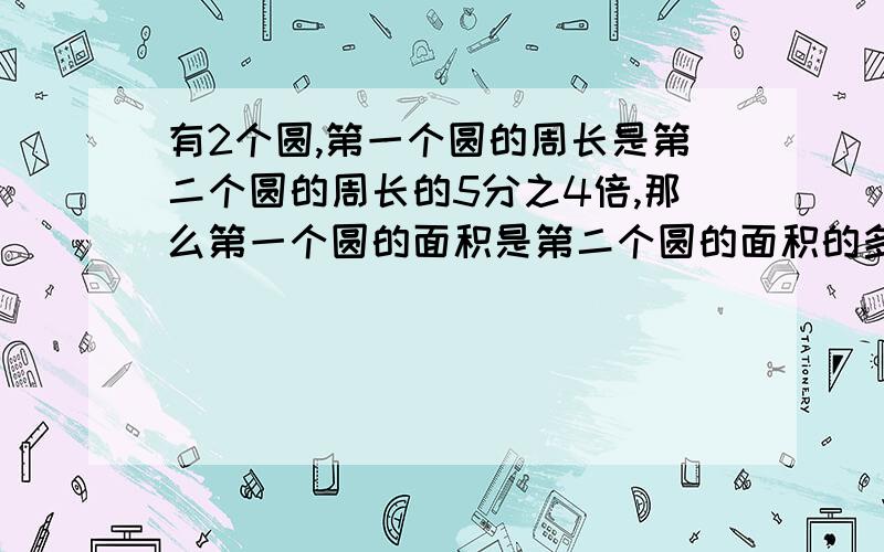 有2个圆,第一个圆的周长是第二个圆的周长的5分之4倍,那么第一个圆的面积是第二个圆的面积的多少倍?