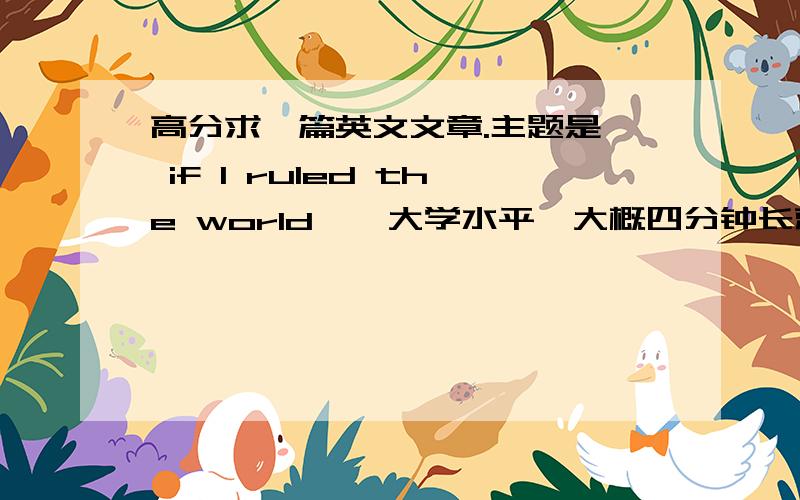 高分求一篇英文文章.主题是《 if I ruled the world》,大学水平,大概四分钟长就行大二外教期末作业,背给他听.大概三到五分钟.不要有语法错误.好的悬赏两百分.不要直接发答案 一定要私信我啦